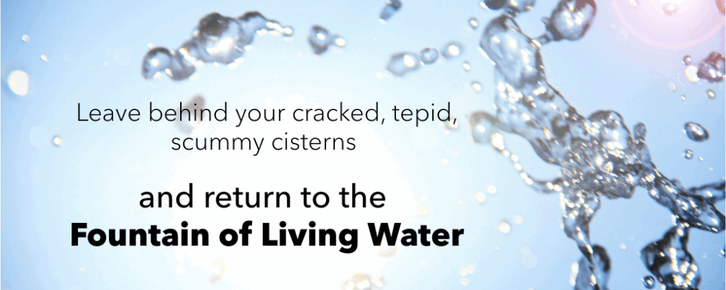 Leave behind your cracked, tepid, scummy cisterns and return to the Fountain of Living Water