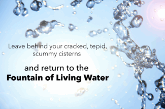 Leave behind your cracked, tepid, scummy cisterns and return to the Fountain of Living Water