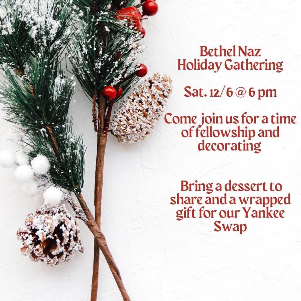 Bethel Holiday Gathering. Saturday, Dec. 6 at 6pm. Come join us for a time of fellowship and decorating. Bring a dessert to share and a wrapped gift for our Yankee Swap.